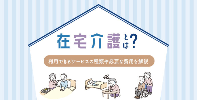 在宅介護とは？利用できるサービスの種類や必要な費用を解説